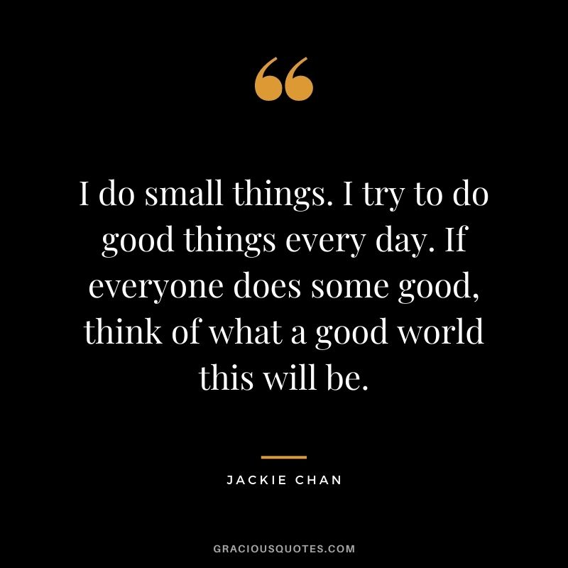 I do small things. I try to do good things every day. If everyone does some good, think of what a good world this will be.