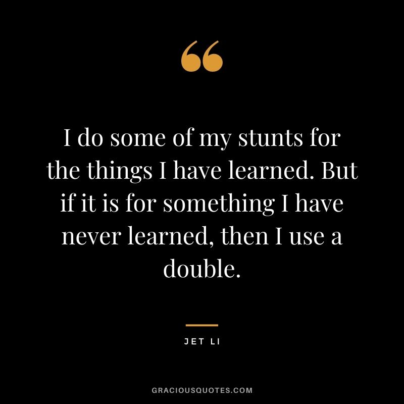 I do some of my stunts for the things I have learned. But if it is for something I have never learned, then I use a double.