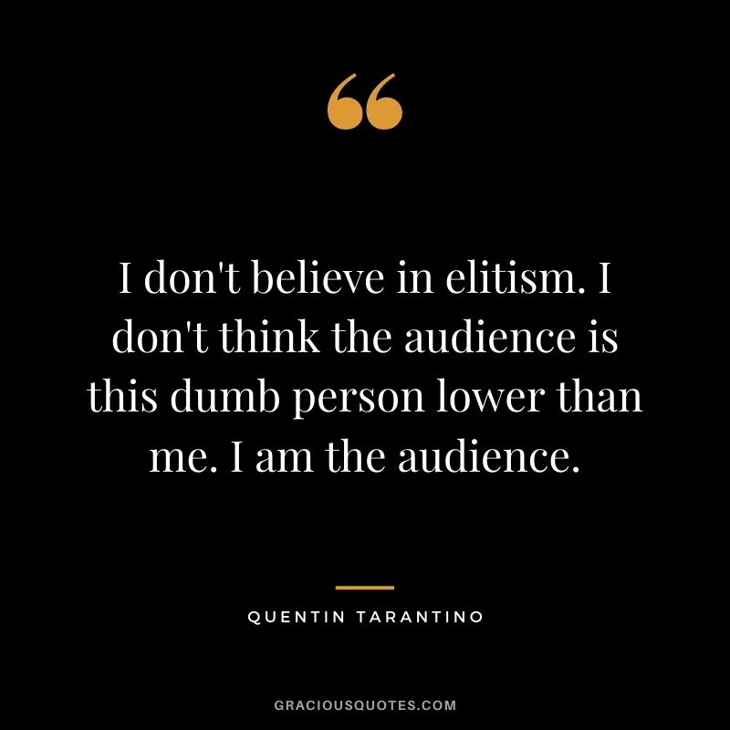 I don't believe in elitism. I don't think the audience is this dumb person lower than me. I am the audience.