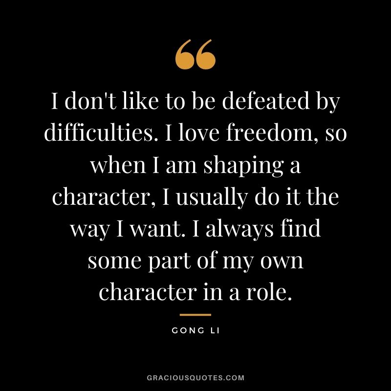 I don't like to be defeated by difficulties. I love freedom, so when I am shaping a character, I usually do it the way I want. I always find some part of my own character in a role.
