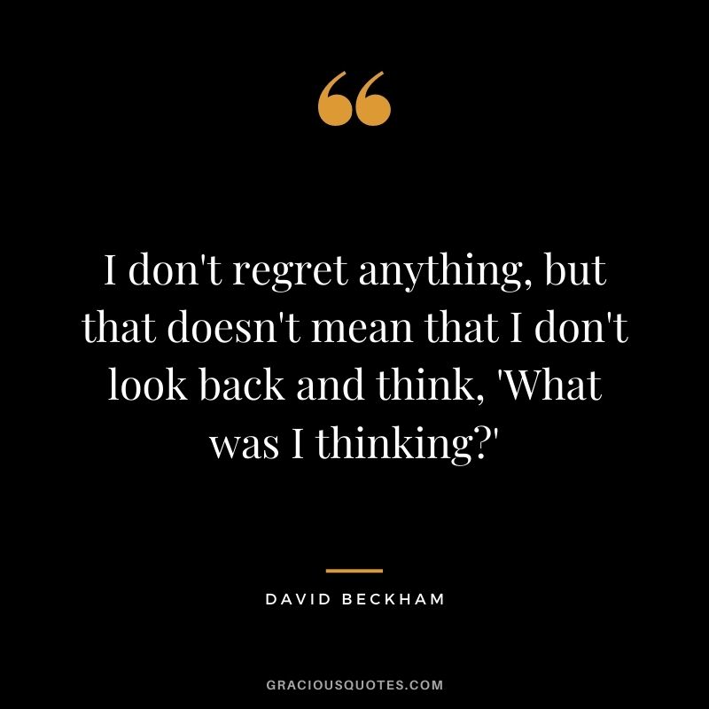 I don't regret anything, but that doesn't mean that I don't look back and think, 'What was I thinking'