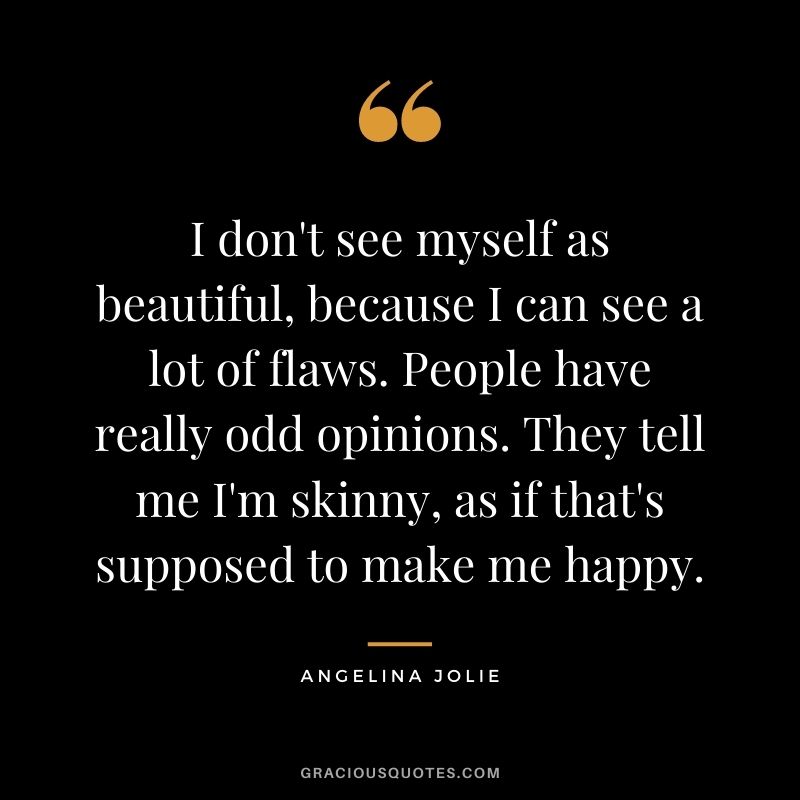 I don't see myself as beautiful, because I can see a lot of flaws. People have really odd opinions. They tell me I'm skinny, as if that's supposed to make me happy.