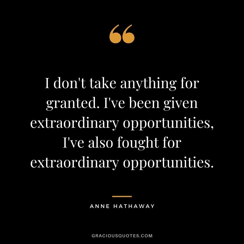 I don't take anything for granted. I've been given extraordinary opportunities, I've also fought for extraordinary opportunities.