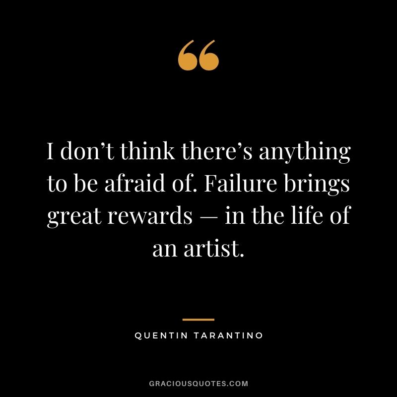 I don’t think there’s anything to be afraid of. Failure brings great rewards — in the life of an artist.