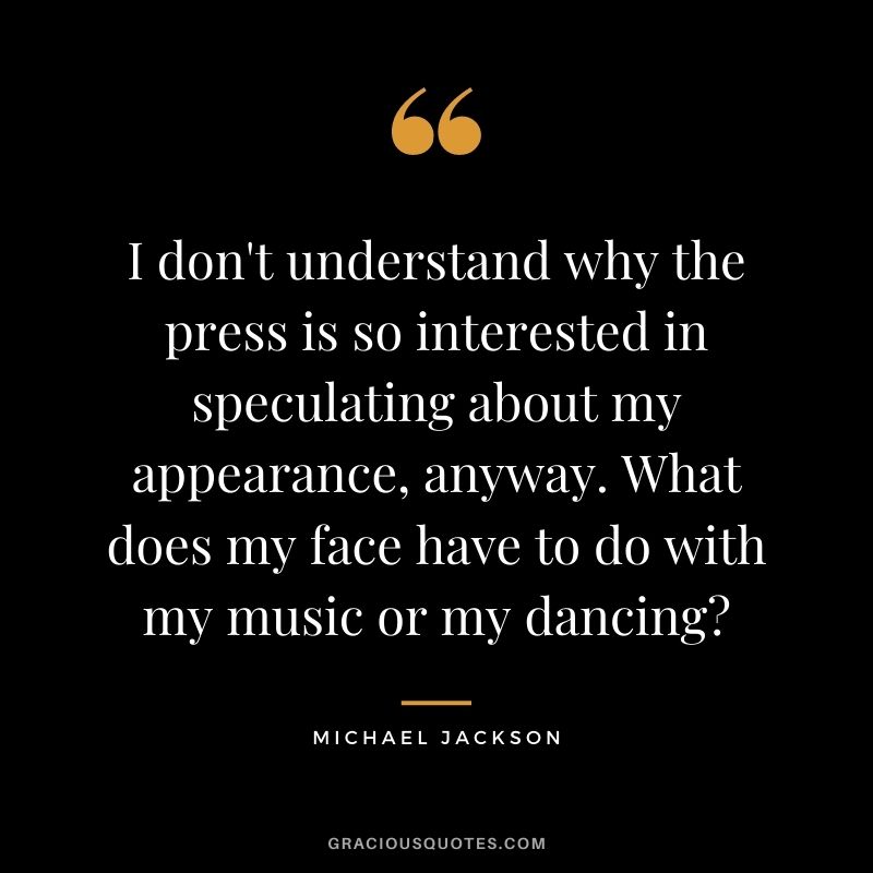 I don't understand why the press is so interested in speculating about my appearance, anyway. What does my face have to do with my music or my dancing?
