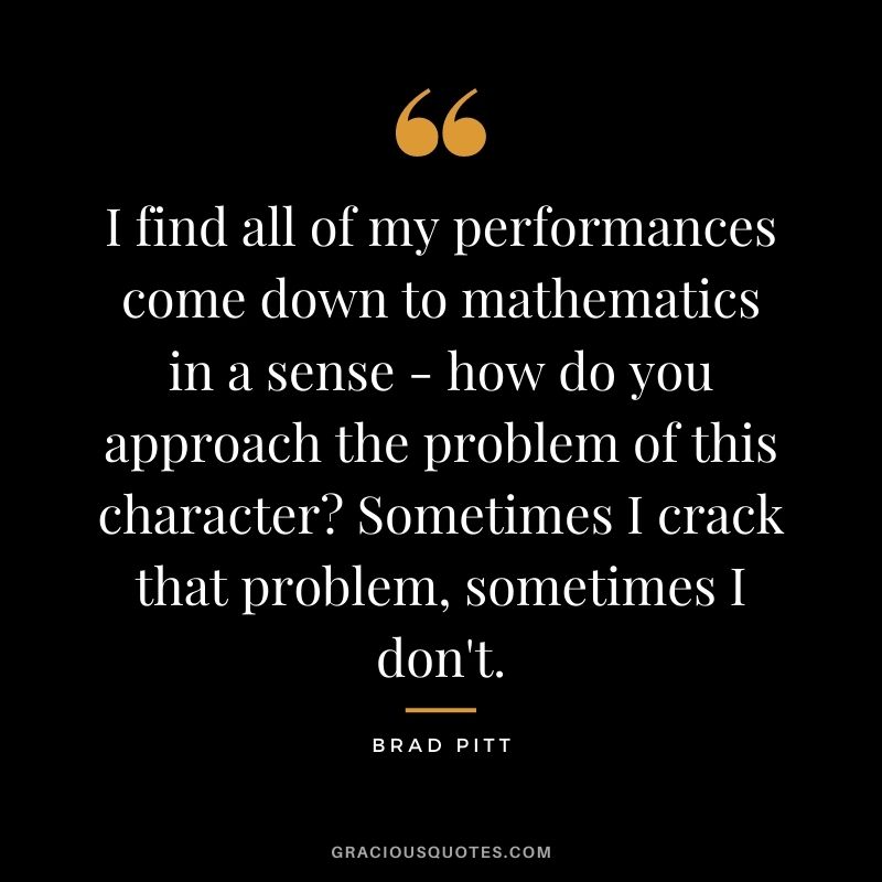 I find all of my performances come down to mathematics in a sense - how do you approach the problem of this character? Sometimes I crack that problem, sometimes I don't.