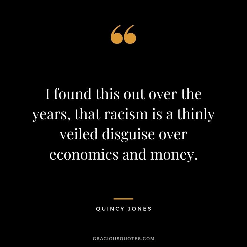 I found this out over the years, that racism is a thinly veiled disguise over economics and money.