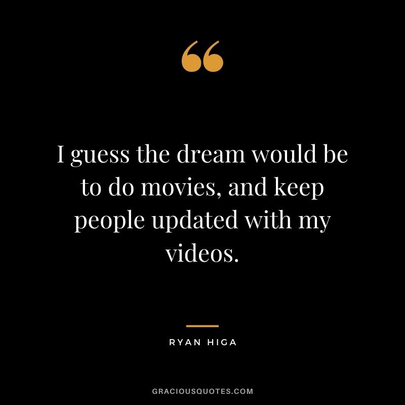 I guess the dream would be to do movies, and keep people updated with my videos.