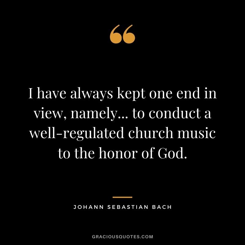 I have always kept one end in view, namely... to conduct a well-regulated church music to the honor of God.