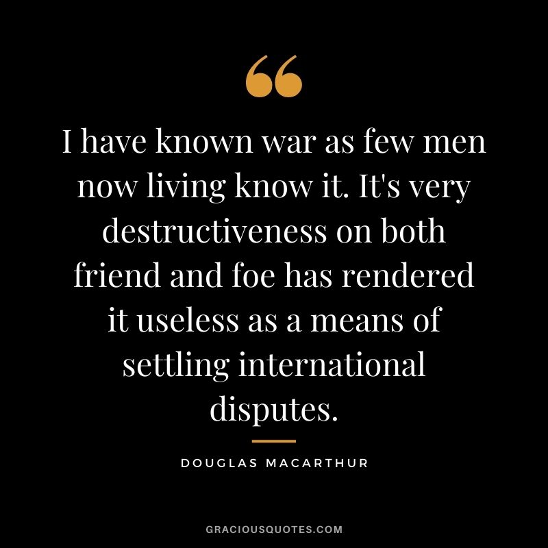 I have known war as few men now living know it. It's very destructiveness on both friend and foe has rendered it useless as a means of settling international disputes.