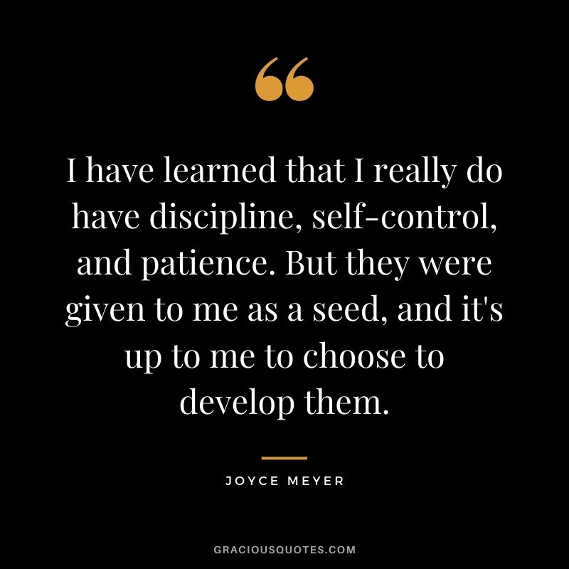 I have learned that I really do have discipline, self-control, and patience. But they were given to me as a seed, and it's up to me to choose to develop them.