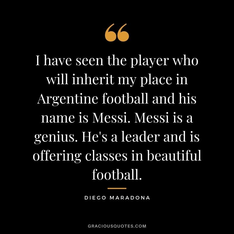 I have seen the player who will inherit my place in Argentine football and his name is Messi. Messi is a genius. He's a leader and is offering classes in beautiful football.
