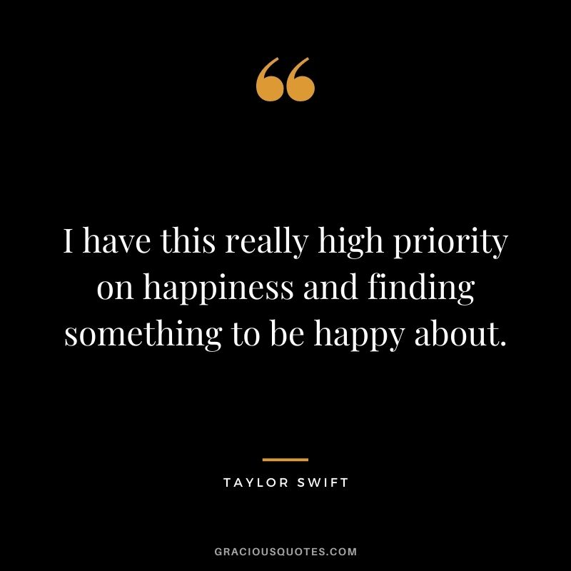 I have this really high priority on happiness and finding something to be happy about.