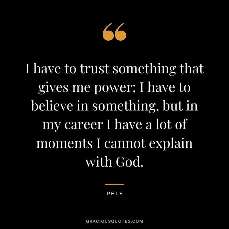 I have to trust something that gives me power; I have to believe in something, but in my career I have a lot of moments I cannot explain with God.