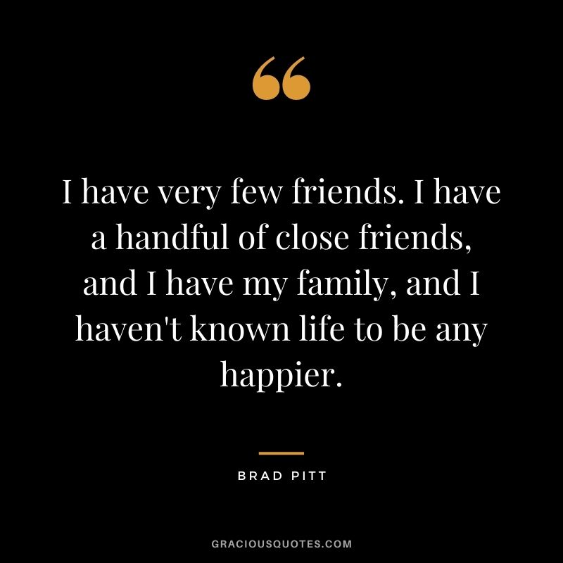 I have very few friends. I have a handful of close friends, and I have my family, and I haven't known life to be any happier.