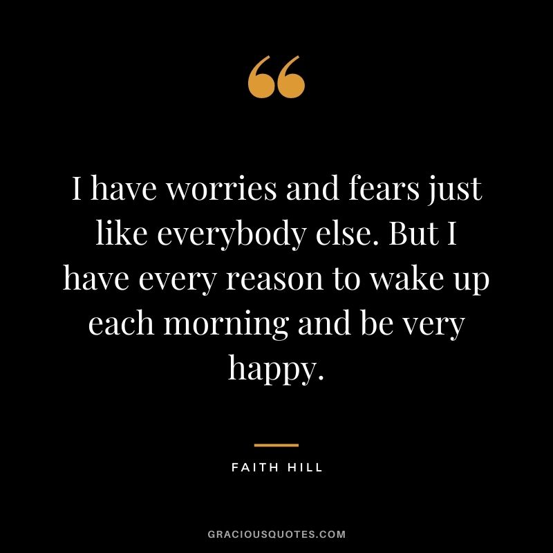 I have worries and fears just like everybody else. But I have every reason to wake up each morning and be very happy.