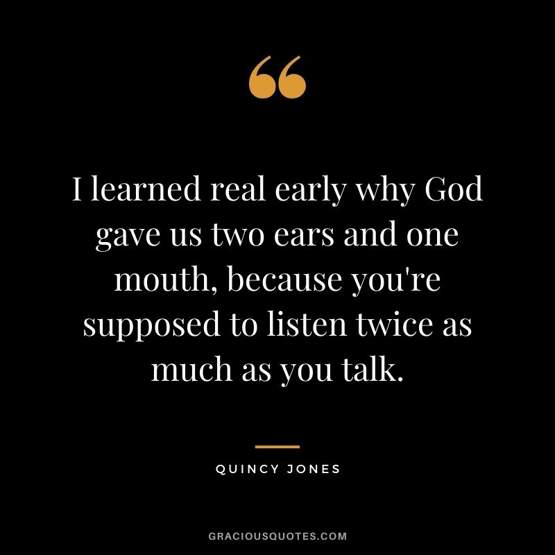 I learned real early why God gave us two ears and one mouth, because you're supposed to listen twice as much as you talk.