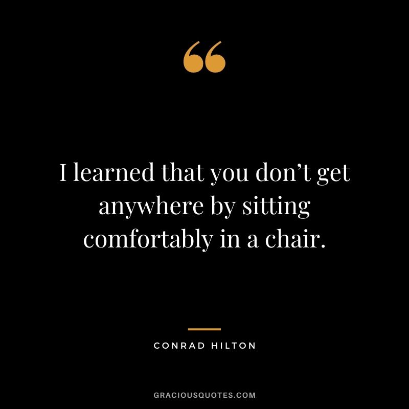 I learned that you don’t get anywhere by sitting comfortably in a chair.