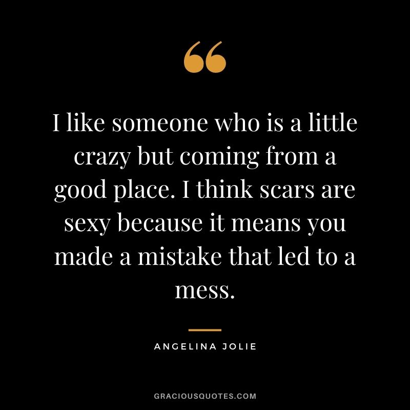 I like someone who is a little crazy but coming from a good place. I think scars are sexy because it means you made a mistake that led to a mess.