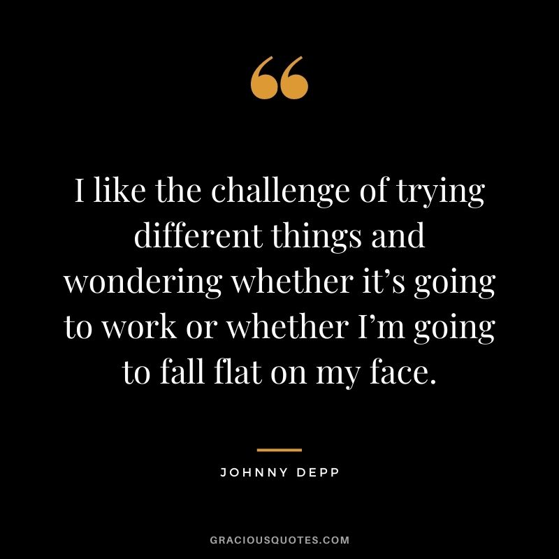 I like the challenge of trying different things and wondering whether it’s going to work or whether I’m going to fall flat on my face.
