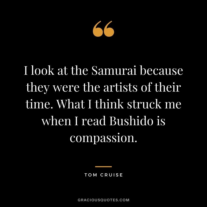 I look at the Samurai because they were the artists of their time. What I think struck me when I read Bushido is compassion.