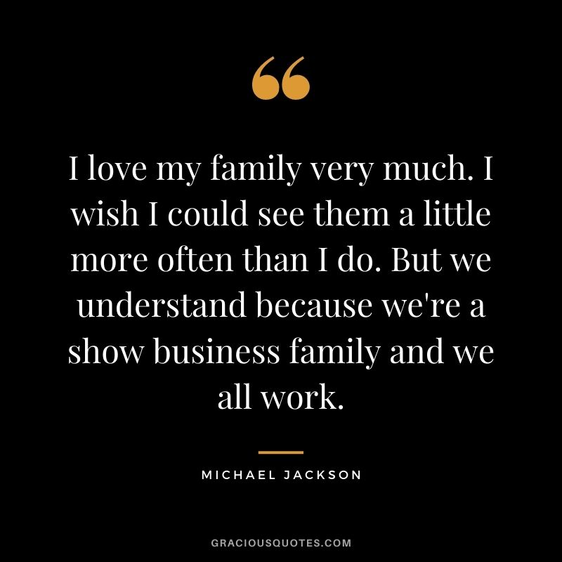 I love my family very much. I wish I could see them a little more often than I do. But we understand because we're a show business family and we all work.