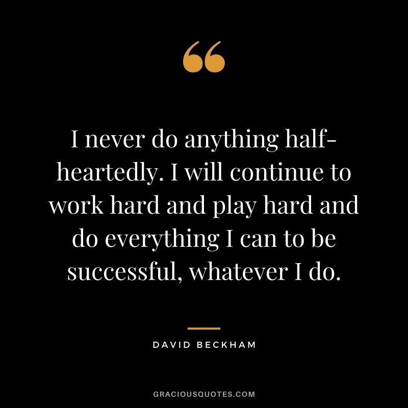 I never do anything half-heartedly. I will continue to work hard and play hard and do everything I can to be successful, whatever I do.