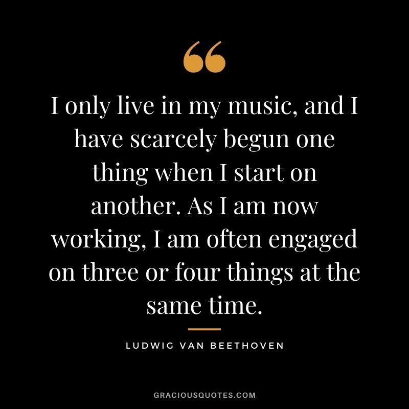 I only live in my music, and I have scarcely begun one thing when I start on another. As I am now working, I am often engaged on three or four things at the same time.