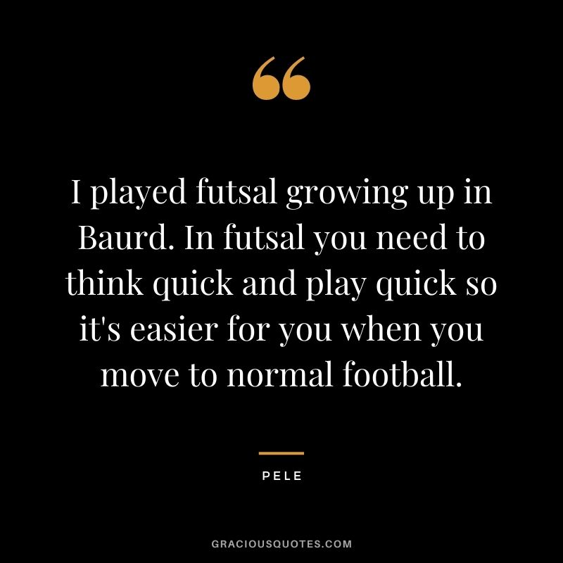 I played futsal growing up in Baurd. In futsal you need to think quick and play quick so it's easier for you when you move to normal football.