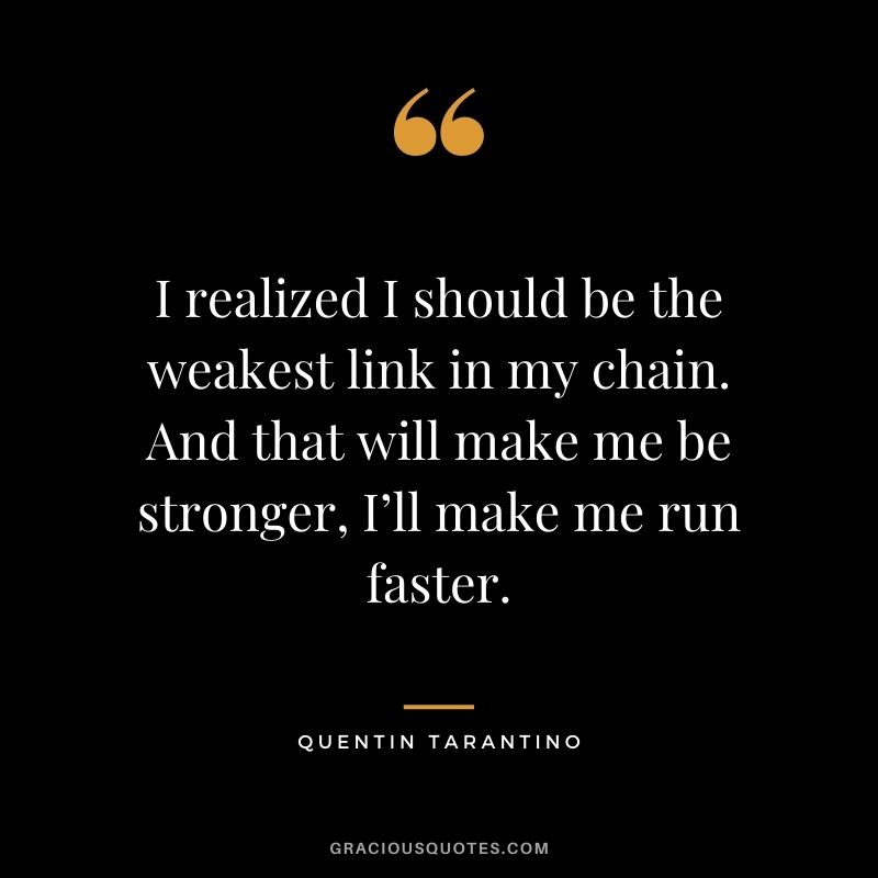 I realized I should be the weakest link in my chain. And that will make me be stronger, I’ll make me run faster.