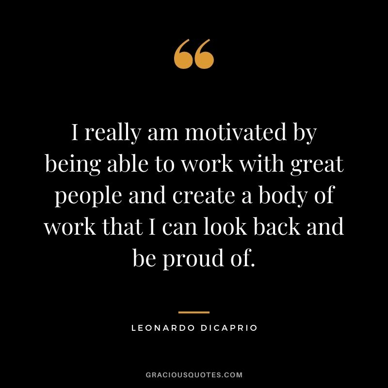 I really am motivated by being able to work with great people and create a body of work that I can look back and be proud of.