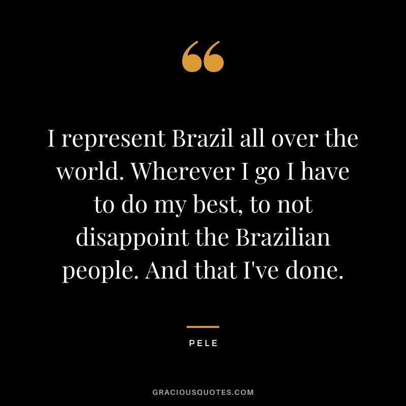 I represent Brazil all over the world. Wherever I go I have to do my best, to not disappoint the Brazilian people. And that I've done.