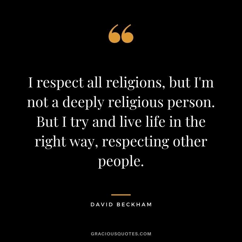 I respect all religions, but I'm not a deeply religious person. But I try and live life in the right way, respecting other people.
