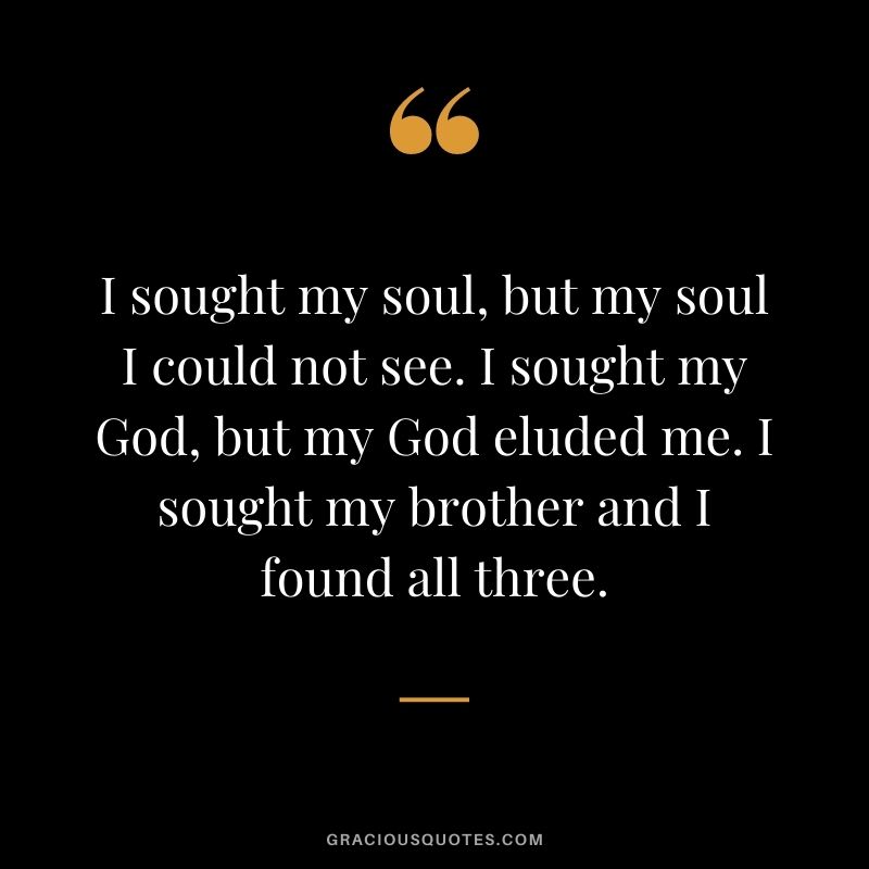 I sought my soul, but my soul I could not see. I sought my God, but my God eluded me. I sought my brother and I found all three.
