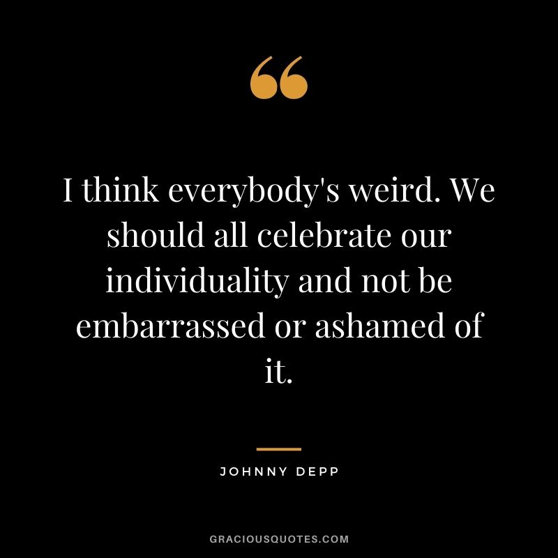 I think everybody's weird. We should all celebrate our individuality and not be embarrassed or ashamed of it.