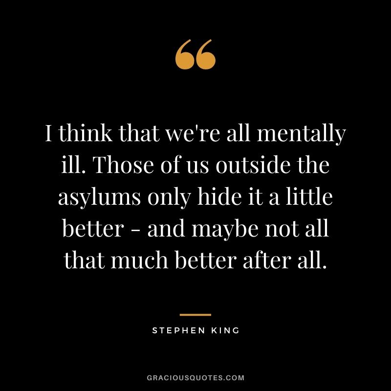 I think that we're all mentally ill. Those of us outside the asylums only hide it a little better - and maybe not all that much better after all.