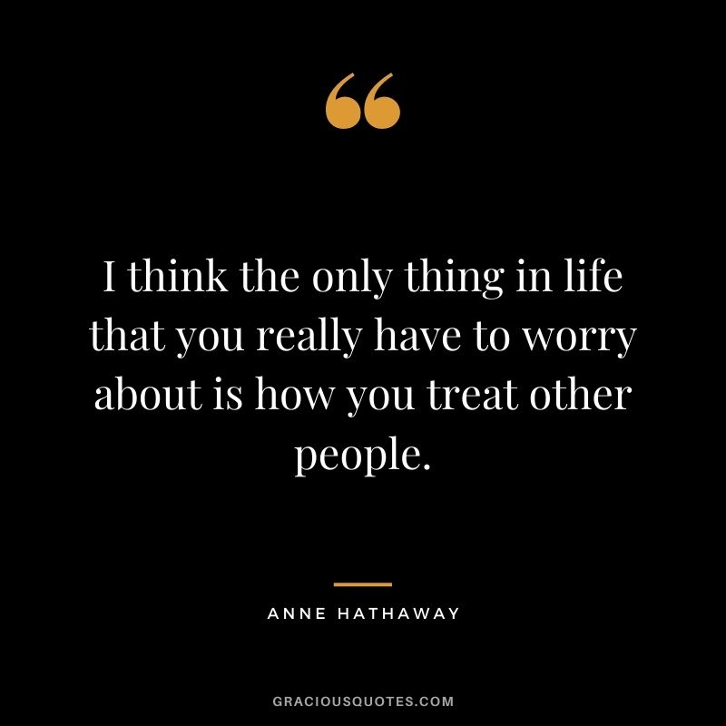 I think the only thing in life that you really have to worry about is how you treat other people.