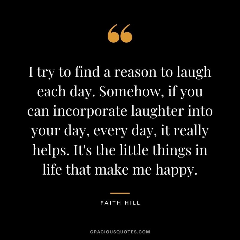 I try to find a reason to laugh each day. Somehow, if you can incorporate laughter into your day, every day, it really helps. It's the little things in life that make me happy.