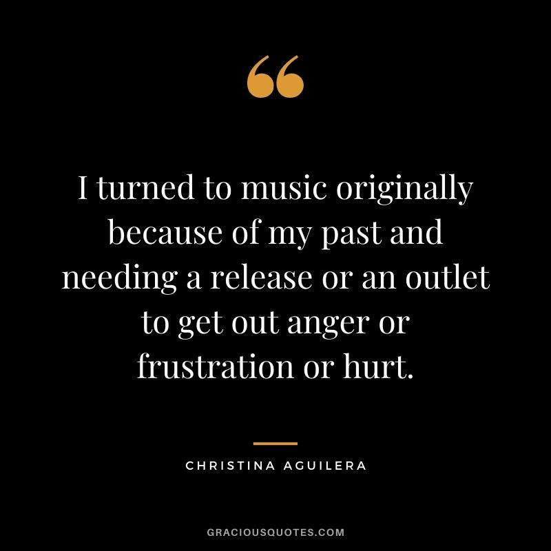 I turned to music originally because of my past and needing a release or an outlet to get out anger or frustration or hurt.