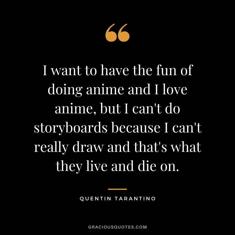 I want to have the fun of doing anime and I love anime, but I can't do storyboards because I can't really draw and that's what they live and die on.