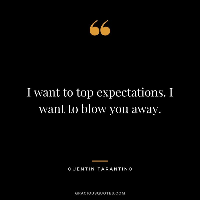 I want to top expectations. I want to blow you away.