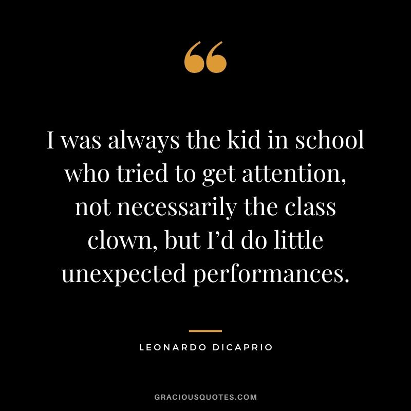 I was always the kid in school who tried to get attention, not necessarily the class clown, but I’d do little unexpected performances.