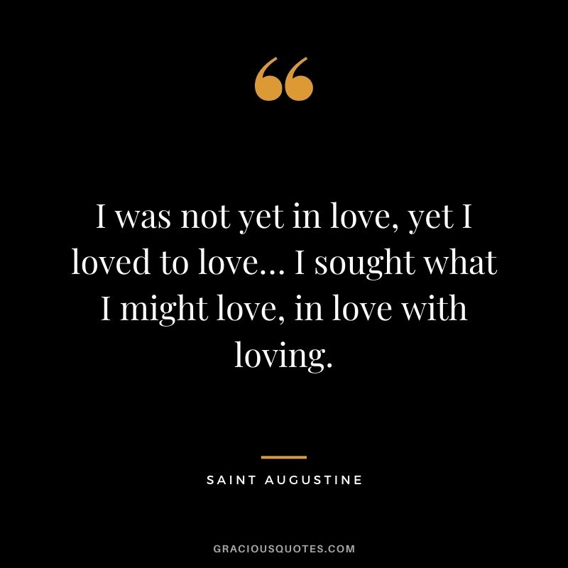 I was not yet in love, yet I loved to love… I sought what I might love, in love with loving.