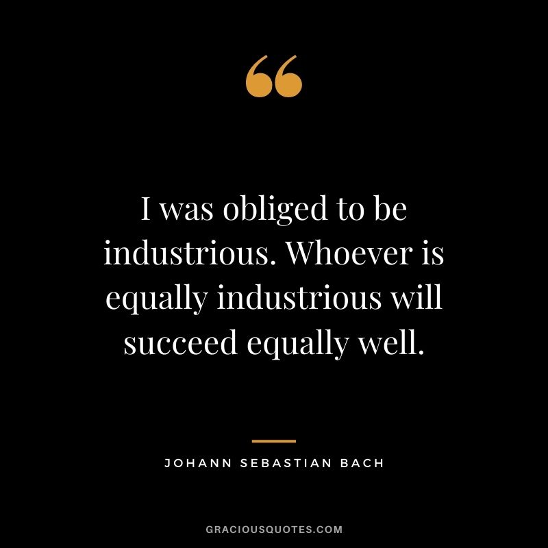 I was obliged to be industrious. Whoever is equally industrious will succeed equally well.