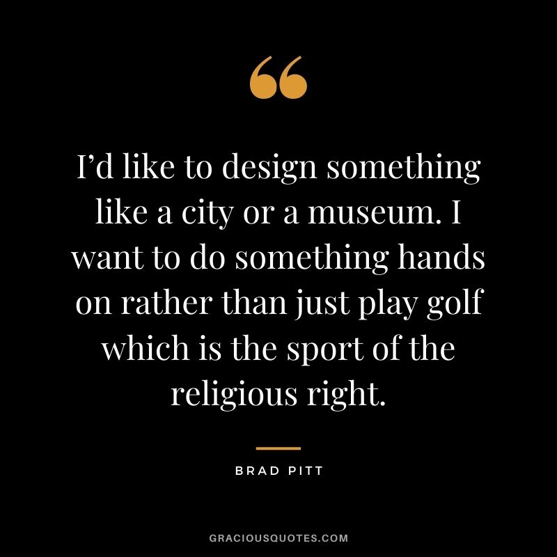I’d like to design something like a city or a museum. I want to do something hands on rather than just play golf which is the sport of the religious right.
