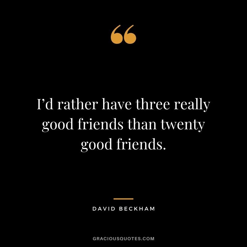 I’d rather have three really good friends than twenty good friends.