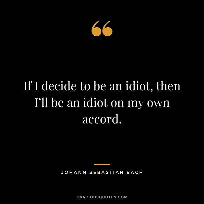 If I decide to be an idiot, then I’ll be an idiot on my own accord.