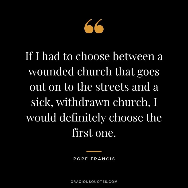 If I had to choose between a wounded church that goes out on to the streets and a sick, withdrawn church, I would definitely choose the first one.
