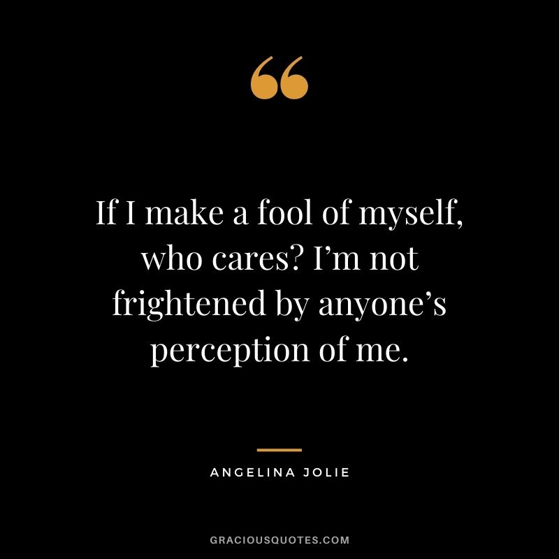 If I make a fool of myself, who cares? I’m not frightened by anyone’s perception of me.