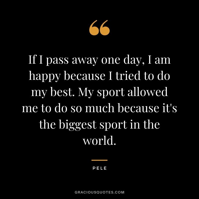 If I pass away one day, I am happy because I tried to do my best. My sport allowed me to do so much because it's the biggest sport in the world.
